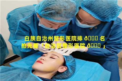 白族自治州整形医院排 🍀 名抢先看「自治区整形医院 🐘 」